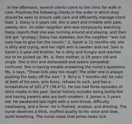 . In the afternoon, several clients come to the clinic for walk-in care. Prioritize the following clients in the order in which they should be seen to ensure safe care and efficiently manage client load. 1. Daisy is 4 years old; she is alert and irritable with pale, sweaty skin. An older neighbor who was temporarily watching Daisy reports that she was running around and playing, and then she got "grumpy." Daisy has diabetes, but the neighbor "was not sure how to give her the insulin." 2. Sarah is 11 months old; she is dirty and crying, and her right arm is swollen and red. Sam is Sarah's 2-year-old brother; he is dirty and hungry and reaches out to be picked up. Ms. A, their mother, is 19 years old and single. She is thin and disheveled and seems somewhat confused. She is having trouble answering the nurse's questions. Ms. A says, "Those kids play too rough! The older one is always pushing the baby off the bed." 3. Terry is 7 months old; he rubs at both of his ears, acts fussy, refuses to suck, and has a temperature of 101.2°F (38.4°C). He has had three episodes of otitis media in the past. Social history includes being bottle-fed and having parents who are both smokers. 4. James is 3 years old. He awakened last night with a sore throat, difficulty swallowing, and a fever. He is flushed, anxious, and drooling. The nurse observes a thick, muffled quality to his voice and slow, quiet breathing. The nurse notes that James looks sick.