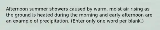 Afternoon summer showers caused by warm, moist air rising as the ground is heated during the morning and early afternoon are an example of precipitation. (Enter only one word per blank.)