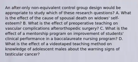 An after-only non-equivalent control group design would be appropriate to study which of these research questions? A. What is the effect of the cause of spousal death on widows' self-esteem? B. What is the effect of preoperative teaching on vascular complications afterorthopedic surgery? C. What is the effect of a mentorship program on improvement of students' clinical performance in a baccalaureate nursing program? D. What is the effect of a videotaped teaching method on knowledge of adolescent males about the warning signs of testicular cancer?