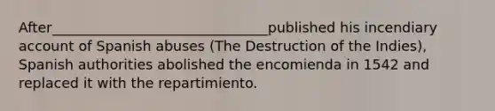 After_______________________________published his incendiary account of Spanish abuses (The Destruction of the Indies), Spanish authorities abolished the encomienda in 1542 and replaced it with the repartimiento.