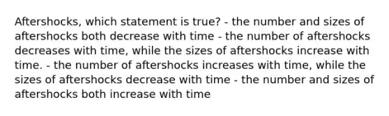 Aftershocks, which statement is true? - the number and sizes of aftershocks both decrease with time - the number of aftershocks decreases with time, while the sizes of aftershocks increase with time. - the number of aftershocks increases with time, while the sizes of aftershocks decrease with time - the number and sizes of aftershocks both increase with time