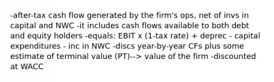 -after-tax cash flow generated by the firm's ops, net of invs in capital and NWC -it includes cash flows available to both debt and equity holders -equals: EBIT x (1-tax rate) + deprec - capital expenditures - inc in NWC -discs year-by-year CFs plus some estimate of terminal value (PT)--> value of the firm -discounted at WACC