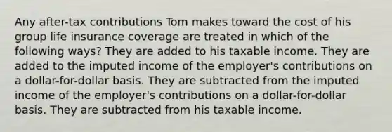 Any after-tax contributions Tom makes toward the cost of his group life insurance coverage are treated in which of the following ways? They are added to his taxable income. They are added to the imputed income of the employer's contributions on a dollar-for-dollar basis. They are subtracted from the imputed income of the employer's contributions on a dollar-for-dollar basis. They are subtracted from his taxable income.