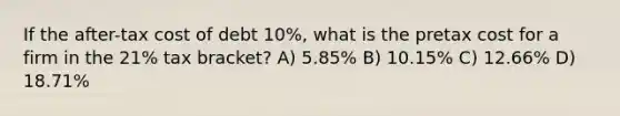 If the after-tax cost of debt 10%, what is the pretax cost for a firm in the 21% tax bracket? A) 5.85% B) 10.15% C) 12.66% D) 18.71%