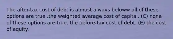 The after-tax cost of debt is almost always beloww all of these options are true .the weighted average cost of capital. (C) none of these options are true. the before-tax cost of debt. (E) the cost of equity.