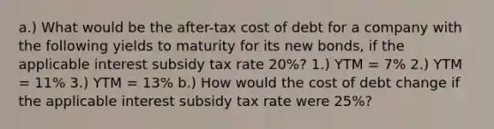 a.) What would be the after-tax cost of debt for a company with the following yields to maturity for its new bonds, if the applicable interest subsidy tax rate 20%? 1.) YTM = 7% 2.) YTM = 11% 3.) YTM = 13% b.) How would the cost of debt change if the applicable interest subsidy tax rate were 25%?