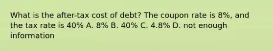 What is the after-tax cost of debt? The coupon rate is 8%, and the tax rate is 40% A. 8% B. 40% C. 4.8% D. not enough information