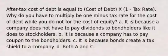 After-tax cost of debt is equal to (Cost of Debt) X (1 - Tax Rate). Why do you have to multiply be one minus tax rate for the cost of debt while you do not for the cost of equity? a. It is because a company does not have to pay dividends to bondholders like it does to stockholders. b. It is because a company has to pay coupon to the bondholders. c. It is because bonds create a tax shield to a company. d. Both A and C.