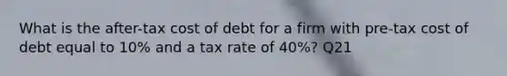 What is the after-tax cost of debt for a firm with pre-tax cost of debt equal to 10% and a tax rate of 40%? Q21