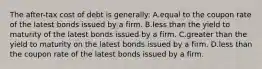 The after-tax cost of debt is generally: A.equal to the coupon rate of the latest bonds issued by a firm. B.less than the yield to maturity of the latest bonds issued by a firm. C.greater than the yield to maturity on the latest bonds issued by a firm. D.less than the coupon rate of the latest bonds issued by a firm.