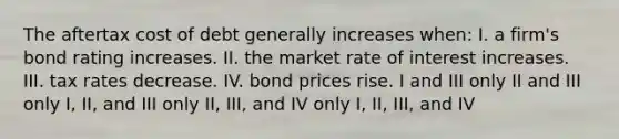 The aftertax cost of debt generally increases when: I. a firm's bond rating increases. II. the market rate of interest increases. III. tax rates decrease. IV. bond prices rise. I and III only II and III only I, II, and III only II, III, and IV only I, II, III, and IV