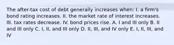 The after-tax cost of debt generally increases when: I. a firm's bond rating increases. II. the market rate of interest increases. III. tax rates decrease. IV. bond prices rise. A. I and III only B. II and III only C. I, II, and III only D. II, III, and IV only E. I, II, III, and IV