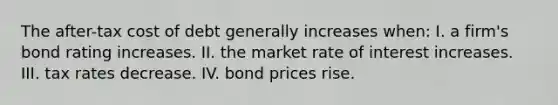 The after-tax cost of debt generally increases when: I. a firm's bond rating increases. II. the market rate of interest increases. III. tax rates decrease. IV. bond prices rise.