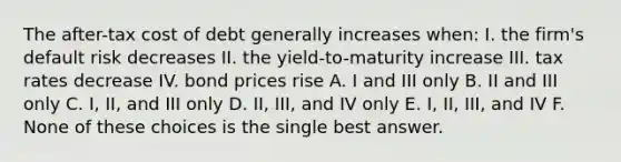 The after-tax cost of debt generally increases when: I. the firm's default risk decreases II. the yield-to-maturity increase III. tax rates decrease IV. bond prices rise A. I and III only B. II and III only C. I, II, and III only D. II, III, and IV only E. I, II, III, and IV F. None of these choices is the single best answer.