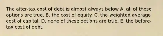 The after-tax cost of debt is almost always below A. all of these options are true. B. the cost of equity. C. the weighted average cost of capital. D. none of these options are true. E. the before-tax cost of debt.