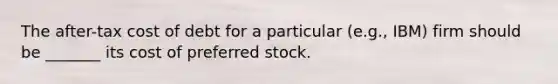 The after-tax cost of debt for a particular (e.g., IBM) firm should be _______ its cost of preferred stock.