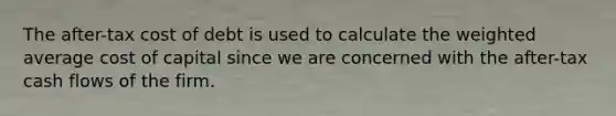 The after-tax cost of debt is used to calculate the <a href='https://www.questionai.com/knowledge/koL1NUNNcJ-weighted-average' class='anchor-knowledge'>weighted average</a> cost of capital since we are concerned with the after-tax cash flows of the firm.
