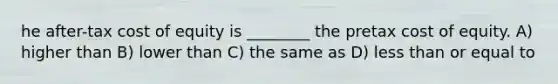 he after-tax cost of equity is ________ the pretax cost of equity. A) higher than B) lower than C) the same as D) less than or equal to