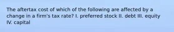 The aftertax cost of which of the following are affected by a change in a firm's tax rate? I. preferred stock II. debt III. equity IV. capital