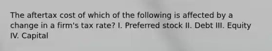 The aftertax cost of which of the following is affected by a change in a firm's tax rate? I. Preferred stock II. Debt III. Equity IV. Capital