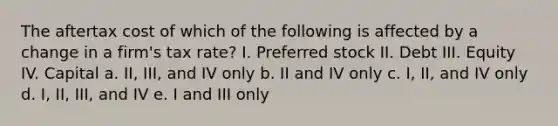 The aftertax cost of which of the following is affected by a change in a firm's tax rate? I. Preferred stock II. Debt III. Equity IV. Capital a. II, III, and IV only b. II and IV only c. I, II, and IV only d. I, II, III, and IV e. I and III only