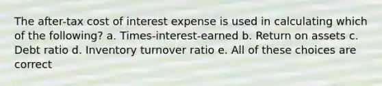 The after-tax cost of interest expense is used in calculating which of the following? a. Times-interest-earned b. Return on assets c. Debt ratio d. Inventory turnover ratio e. All of these choices are correct