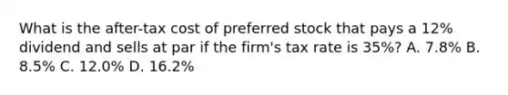 What is the after-tax cost of preferred stock that pays a 12% dividend and sells at par if the firm's tax rate is 35%? A. 7.8% B. 8.5% C. 12.0% D. 16.2%