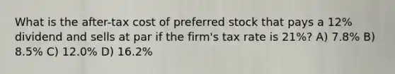 What is the after-tax cost of preferred stock that pays a 12% dividend and sells at par if the firm's tax rate is 21%? A) 7.8% B) 8.5% C) 12.0% D) 16.2%