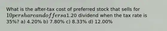 What is the after-tax cost of preferred stock that sells for 10 per share and offers a1.20 dividend when the tax rate is 35%? a) 4.20% b) 7.80% c) 8.33% d) 12.00%