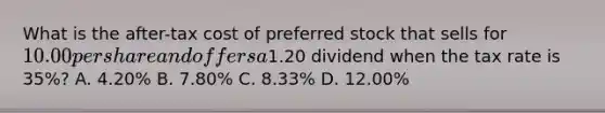 What is the after-tax cost of <a href='https://www.questionai.com/knowledge/knMe8J8s7L-preferred-stock' class='anchor-knowledge'>preferred stock</a> that sells for 10.00 per share and offers a1.20 dividend when the tax rate is 35%? A. 4.20% B. 7.80% C. 8.33% D. 12.00%