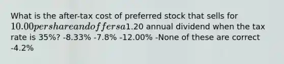 What is the after-tax cost of preferred stock that sells for 10.00 per share and offers a1.20 annual dividend when the tax rate is 35%? -8.33% -7.8% -12.00% -None of these are correct -4.2%