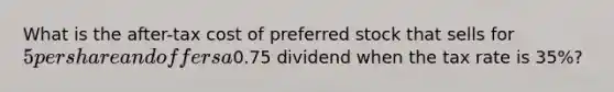 What is the after-tax cost of preferred stock that sells for 5 per share and offers a0.75 dividend when the tax rate is 35%?