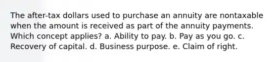 The after-tax dollars used to purchase an annuity are nontaxable when the amount is received as part of the annuity payments. Which concept applies? a. Ability to pay. b. Pay as you go. c. Recovery of capital. d. Business purpose. e. Claim of right.