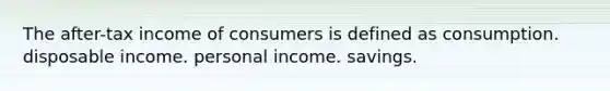 The after-tax income of consumers is defined as consumption. disposable income. personal income. savings.