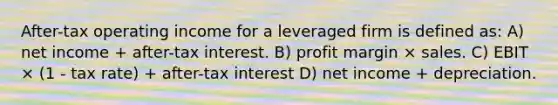 After-tax operating income for a leveraged firm is defined as: A) net income + after-tax interest. B) profit margin × sales. C) EBIT × (1 - tax rate) + after-tax interest D) net income + depreciation.