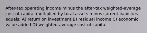 After-tax operating income minus the after-tax weighted-average cost of capital multiplied by total assets minus current liabilities equals: A) return on investment B) residual income C) economic value added D) weighted-average cost of capital