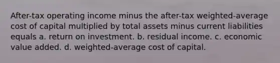 After-tax operating income minus the after-tax weighted-average cost of capital multiplied by total assets minus current liabilities equals a. return on investment. b. residual income. c. economic value added. d. weighted-average cost of capital.