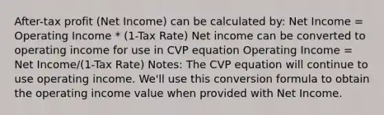 After-tax profit (Net Income) can be calculated by: Net Income = Operating Income * (1-Tax Rate) Net income can be converted to operating income for use in CVP equation Operating Income = Net Income/(1-Tax Rate) Notes: The CVP equation will continue to use operating income. We'll use this conversion formula to obtain the operating income value when provided with Net Income.