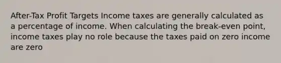 After-Tax Profit Targets Income taxes are generally calculated as a percentage of income. When calculating the break-even point, income taxes play no role because the taxes paid on zero income are zero