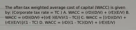 The after-tax weighted average cost of capital (WACC) is given by: (Corporate tax rate = TC ) A. WACC = (rD)(D/V) + (rE)(E/V) B. WACC = (rD)(D/V) +[(rE )(E/V)/(1 - TC)] C. WACC = [(rD)(D/V) + (rE)(E/V)]/(1 - TC) D. WACC = (rD)(1 - TC)(D/V) + (rE)(E/V)