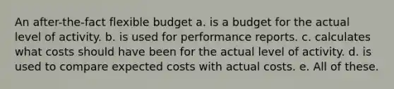 An after-the-fact flexible budget a. is a budget for the actual level of activity. b. is used for performance reports. c. calculates what costs should have been for the actual level of activity. d. is used to compare expected costs with actual costs. e. All of these.