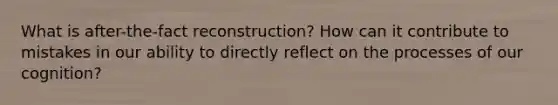 What is after-the-fact reconstruction? How can it contribute to mistakes in our ability to directly reflect on the processes of our cognition?