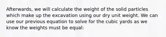 Afterwards, we will calculate the weight of the solid particles which make up the excavation using our dry unit weight. We can use our previous equation to solve for the cubic yards as we know the weights must be equal: