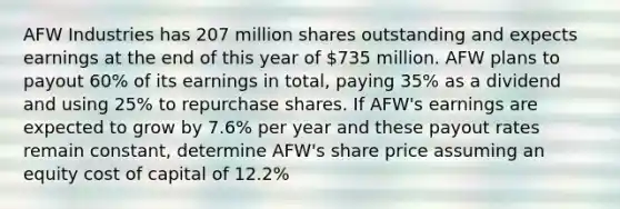 AFW Industries has 207 million shares outstanding and expects earnings at the end of this year of 735 million. AFW plans to payout 60% of its earnings in​ total, paying 35% as a dividend and using 25% to repurchase shares. If​ AFW's earnings are expected to grow by 7.6% per year and these payout rates remain​ constant, determine​ AFW's share price assuming an equity cost of capital of 12.2%