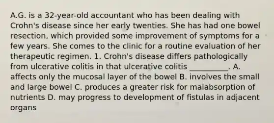 A.G. is a 32-year-old accountant who has been dealing with Crohn's disease since her early twenties. She has had one bowel resection, which provided some improvement of symptoms for a few years. She comes to the clinic for a routine evaluation of her therapeutic regimen. 1. Crohn's disease differs pathologically from ulcerative colitis in that ulcerative colitis __________. A. affects only the mucosal layer of the bowel B. involves the small and large bowel C. produces a greater risk for malabsorption of nutrients D. may progress to development of fistulas in adjacent organs