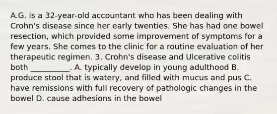 A.G. is a 32-year-old accountant who has been dealing with Crohn's disease since her early twenties. She has had one bowel resection, which provided some improvement of symptoms for a few years. She comes to the clinic for a routine evaluation of her therapeutic regimen. 3. Crohn's disease and Ulcerative colitis both __________. A. typically develop in young adulthood B. produce stool that is watery, and filled with mucus and pus C. have remissions with full recovery of pathologic changes in the bowel D. cause adhesions in the bowel