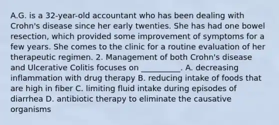 A.G. is a 32-year-old accountant who has been dealing with Crohn's disease since her early twenties. She has had one bowel resection, which provided some improvement of symptoms for a few years. She comes to the clinic for a routine evaluation of her therapeutic regimen. 2. Management of both Crohn's disease and Ulcerative Colitis focuses on __________. A. decreasing inflammation with drug therapy B. reducing intake of foods that are high in fiber C. limiting fluid intake during episodes of diarrhea D. antibiotic therapy to eliminate the causative organisms