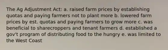 The Ag Adjustment Act: a. raised farm prices by establishing quotas and paying farmers not to plant more b. lowered farm prices by est. quotas and paying farmers to grow more c. was beneficial to sharecroppers and tenant farmers d. established a gov't program of distributing food to the hungry e. was limited to the West Coast