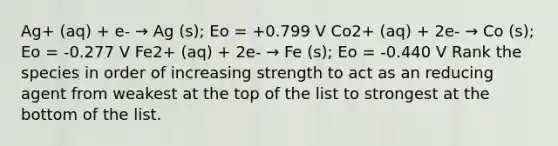 Ag+ (aq) + e- → Ag (s); Eo = +0.799 V Co2+ (aq) + 2e- → Co (s); Eo = -0.277 V Fe2+ (aq) + 2e- → Fe (s); Eo = -0.440 V Rank the species in order of increasing strength to act as an reducing agent from weakest at the top of the list to strongest at the bottom of the list.