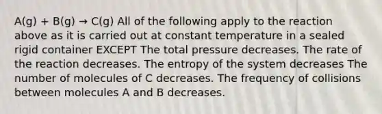 A(g) + B(g) → C(g) All of the following apply to the reaction above as it is carried out at constant temperature in a sealed rigid container EXCEPT The total pressure decreases. The rate of the reaction decreases. The entropy of the system decreases The number of molecules of C decreases. The frequency of collisions between molecules A and B decreases.